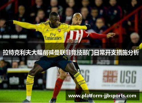 拉特克利夫大幅削减曼联非竞技部门日常开支措施分析 拉特克利夫大幅削减曼联非竞技部门日常开支措施分析