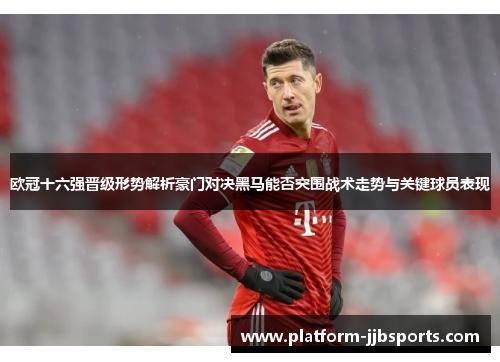 欧冠十六强晋级形势解析豪门对决黑马能否突围战术走势与关键球员表现