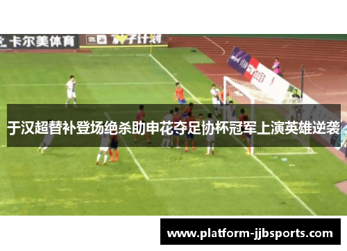 于汉超替补登场绝杀助申花夺足协杯冠军上演英雄逆袭 于汉超替补登场绝杀助申花夺足协杯冠军上演英雄逆袭