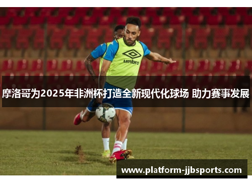 摩洛哥为2025年非洲杯打造全新现代化球场 助力赛事发展 摩洛哥为2025年非洲杯打造全新现代化球场 助力赛事发展