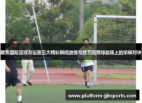 聚焦国际足球友谊赛五大精彩瞬间激情与技艺同燃绿茵场上的荣耀对决